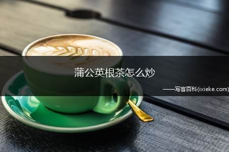 蒲公英根茶怎么炒(炒蒲公英根茶不能长期喝)